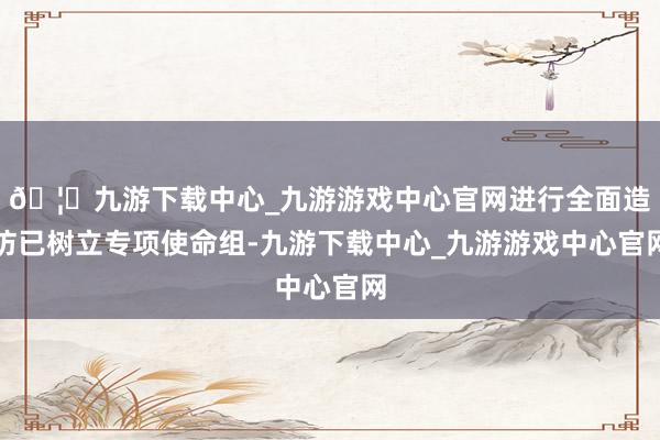 🦄九游下载中心_九游游戏中心官网进行全面造访已树立专项使命组-九游下载中心_九游游戏中心官网