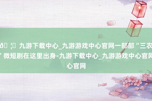 🦄九游下载中心_九游游戏中心官网一部部“三农”微短剧在这里出身-九游下载中心_九游游戏中心官网
