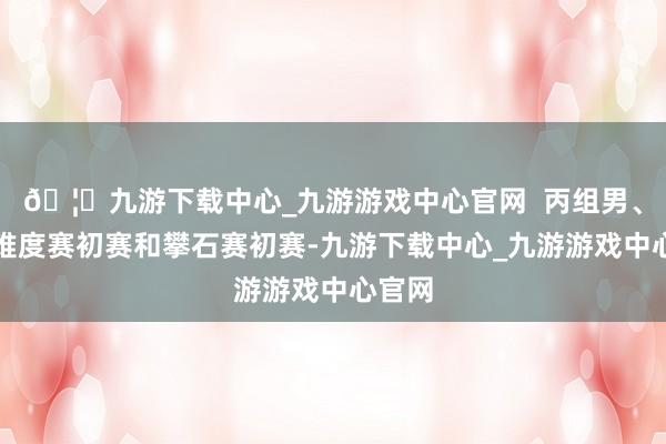 🦄九游下载中心_九游游戏中心官网  丙组男、女子难度赛初赛和攀石赛初赛-九游下载中心_九游游戏中心官网