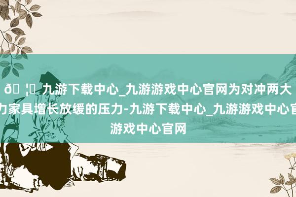 🦄九游下载中心_九游游戏中心官网为对冲两大主力家具增长放缓的压力-九游下载中心_九游游戏中心官网
