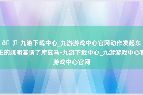 🦄九游下载中心_九游游戏中心官网动作发起东谈主的姚明宴请了库兹马-九游下载中心_九游游戏中心官网
