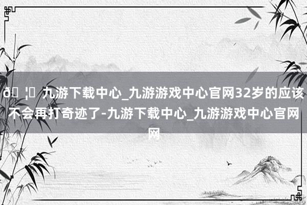 🦄九游下载中心_九游游戏中心官网32岁的应该不会再打奇迹了-九游下载中心_九游游戏中心官网