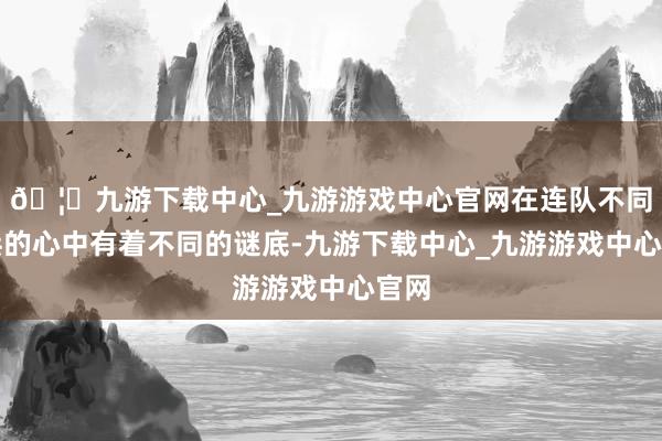 🦄九游下载中心_九游游戏中心官网在连队不同官兵的心中有着不同的谜底-九游下载中心_九游游戏中心官网
