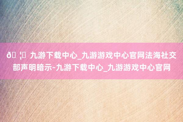 🦄九游下载中心_九游游戏中心官网　　法海社交部声明暗示-九游下载中心_九游游戏中心官网