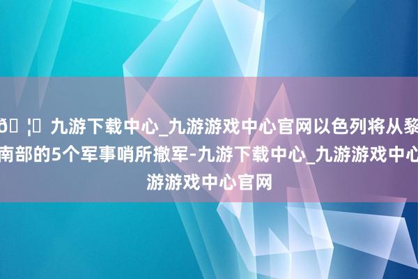 🦄九游下载中心_九游游戏中心官网以色列将从黎巴嫩南部的5个军事哨所撤军-九游下载中心_九游游戏中心官网