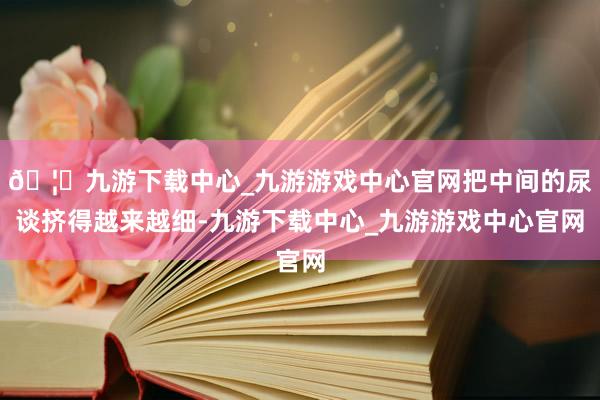 🦄九游下载中心_九游游戏中心官网把中间的尿谈挤得越来越细-九游下载中心_九游游戏中心官网