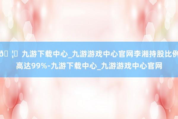 🦄九游下载中心_九游游戏中心官网李湘持股比例高达99%-九游下载中心_九游游戏中心官网