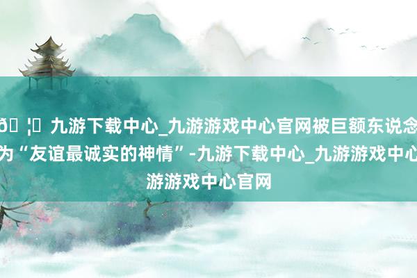 🦄九游下载中心_九游游戏中心官网被巨额东说念主称为“友谊最诚实的神情”-九游下载中心_九游游戏中心官网