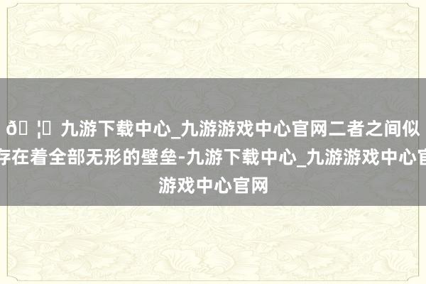 🦄九游下载中心_九游游戏中心官网二者之间似乎存在着全部无形的壁垒-九游下载中心_九游游戏中心官网