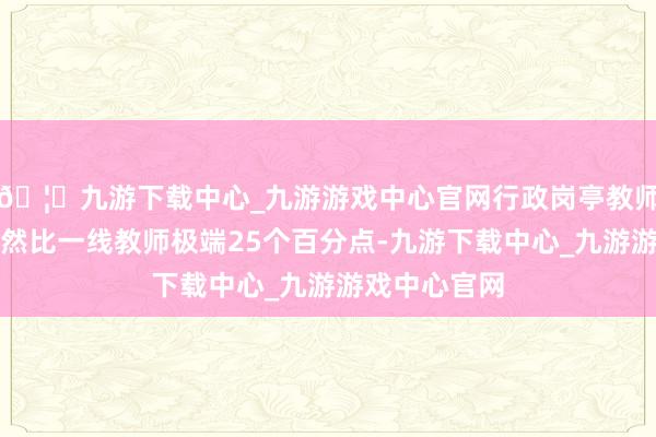 🦄九游下载中心_九游游戏中心官网行政岗亭教师的通过率果然比一线教师极端25个百分点-九游下载中心_九游游戏中心官网