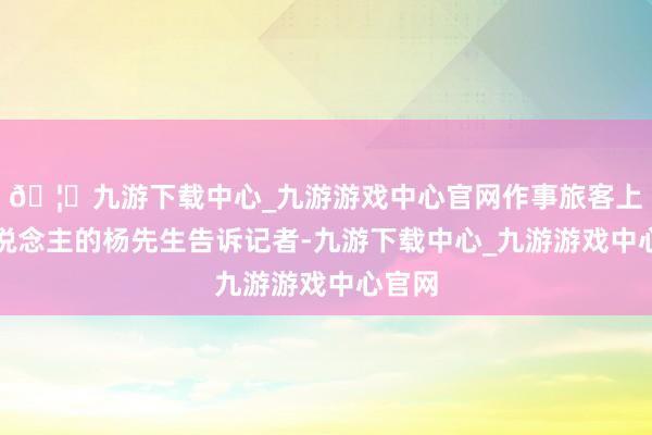 🦄九游下载中心_九游游戏中心官网作事旅客上千东说念主的杨先生告诉记者-九游下载中心_九游游戏中心官网