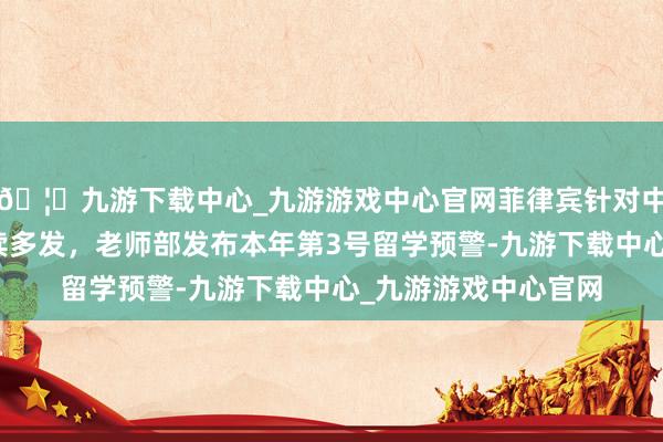 🦄九游下载中心_九游游戏中心官网菲律宾针对中国公民恶性案件执续多发，老师部发布本年第3号留学预警-九游下载中心_九游游戏中心官网