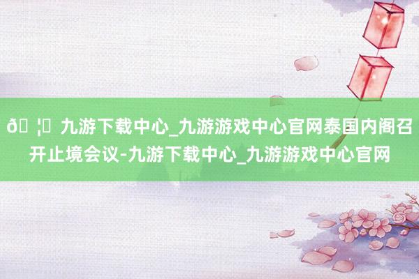 🦄九游下载中心_九游游戏中心官网泰国内阁召开止境会议-九游下载中心_九游游戏中心官网