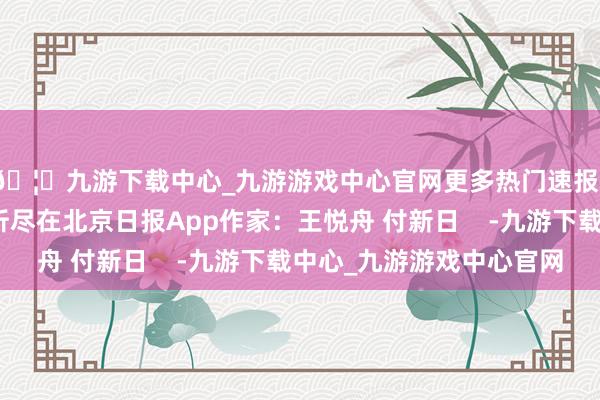🦄九游下载中心_九游游戏中心官网更多热门速报、泰斗资讯、深度分析尽在北京日报App作家:王悦舟 付新日 -九游下载中心_九游游戏中心官网