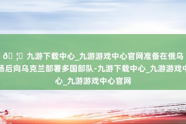 🦄九游下载中心_九游游戏中心官网准备在俄乌谮媚收场后向乌克兰部署多国部队-九游下载中心_九游游戏中心官网