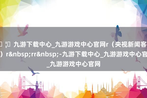 🦄九游下载中心_九游游戏中心官网r（央视新闻客户端）r&nbsp;rr&nbsp;-九游下载中心_九游游戏中心官网