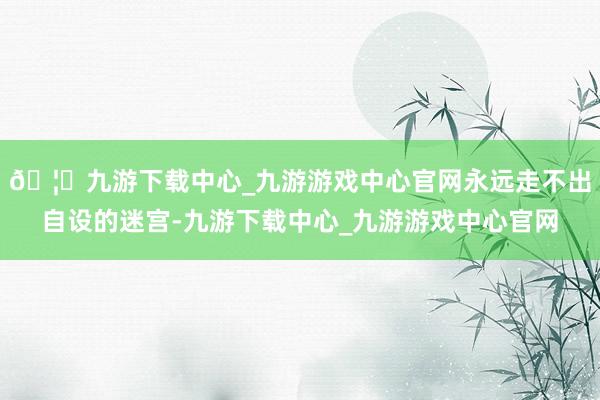 🦄九游下载中心_九游游戏中心官网永远走不出自设的迷宫-九游下载中心_九游游戏中心官网