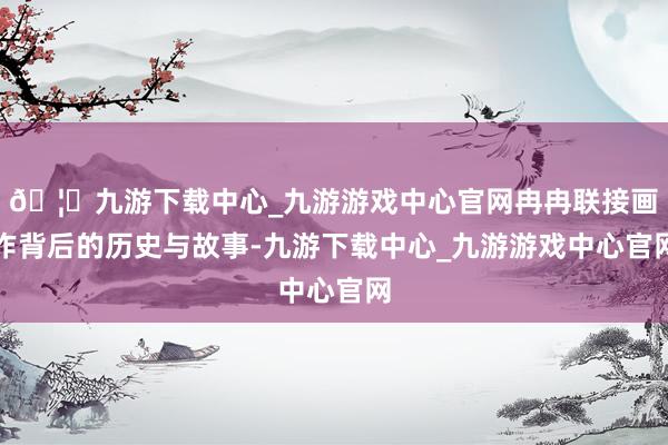 🦄九游下载中心_九游游戏中心官网冉冉联接画作背后的历史与故事-九游下载中心_九游游戏中心官网
