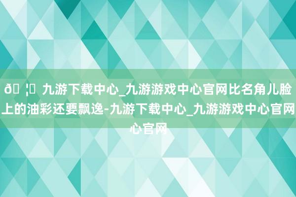 🦄九游下载中心_九游游戏中心官网比名角儿脸上的油彩还要飘逸-九游下载中心_九游游戏中心官网