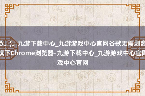 🦄九游下载中心_九游游戏中心官网谷歌无需剥离旗下Chrome浏览器-九游下载中心_九游游戏中心官网