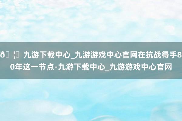 🦄九游下载中心_九游游戏中心官网在抗战得手80年这一节点-九游下载中心_九游游戏中心官网