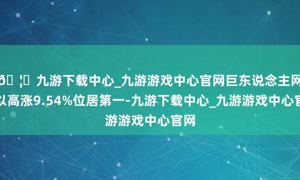 🦄九游下载中心_九游游戏中心官网巨东说念主网罗以高涨9.54%位居第一-九游下载中心_九游游戏中心官网