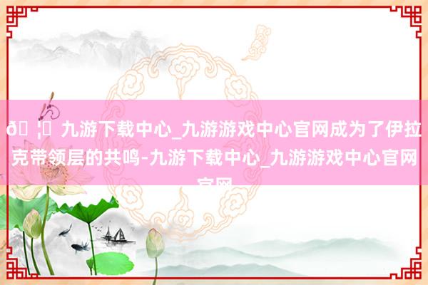 🦄九游下载中心_九游游戏中心官网成为了伊拉克带领层的共鸣-九游下载中心_九游游戏中心官网