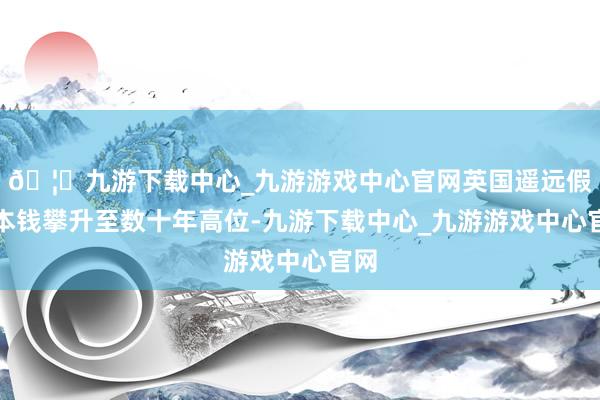 🦄九游下载中心_九游游戏中心官网英国遥远假贷本钱攀升至数十年高位-九游下载中心_九游游戏中心官网
