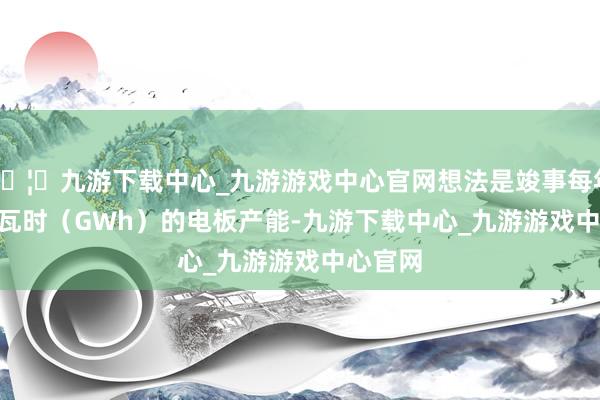 🦄九游下载中心_九游游戏中心官网想法是竣事每年 30 吉瓦时（GWh）的电板产能-九游下载中心_九游游戏中心官网