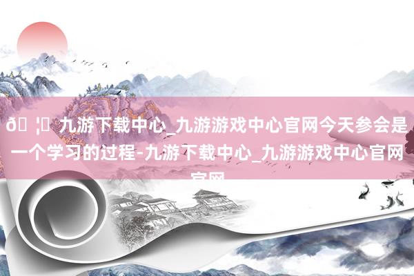 🦄九游下载中心_九游游戏中心官网今天参会是一个学习的过程-九游下载中心_九游游戏中心官网
