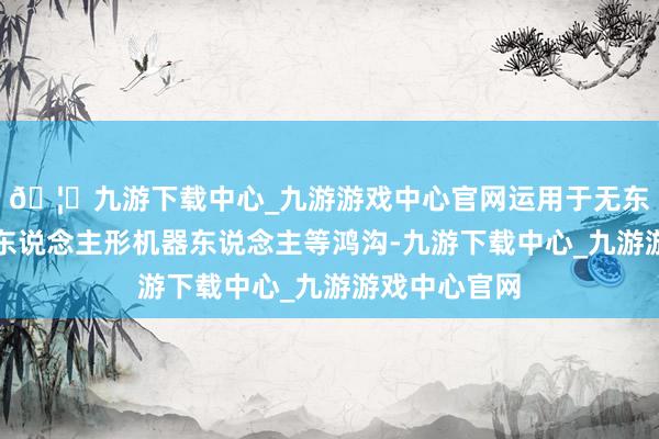 🦄九游下载中心_九游游戏中心官网运用于无东说念主机、东说念主形机器东说念主等鸿沟-九游下载中心_九游游戏中心官网