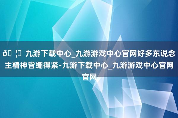 🦄九游下载中心_九游游戏中心官网好多东说念主精神皆绷得紧-九游下载中心_九游游戏中心官网
