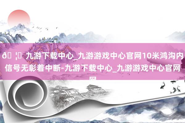 🦄九游下载中心_九游游戏中心官网10米鸿沟内信号无彰着中断-九游下载中心_九游游戏中心官网