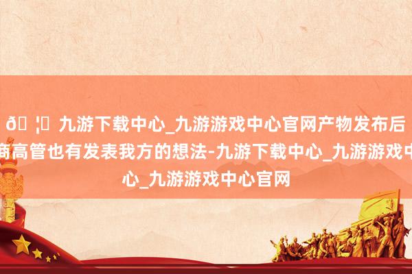🦄九游下载中心_九游游戏中心官网产物发布后几家友商高管也有发表我方的想法-九游下载中心_九游游戏中心官网