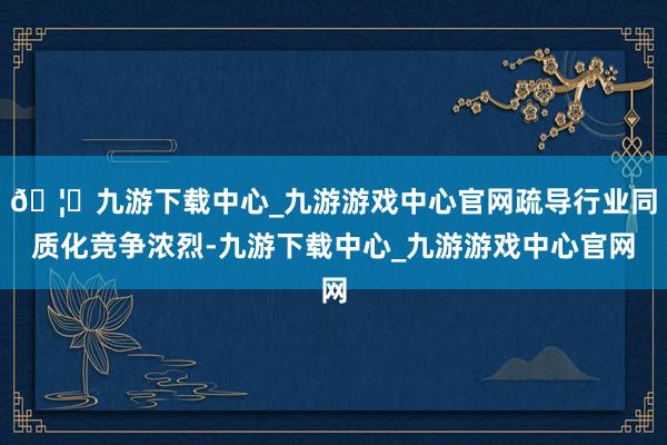 🦄九游下载中心_九游游戏中心官网疏导行业同质化竞争浓烈-九游下载中心_九游游戏中心官网