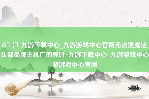 🦄九游下载中心_九游游戏中心官网无法泄露这两家头部品牌主机厂的称呼-九游下载中心_九游游戏中心官网