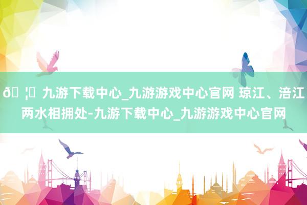 🦄九游下载中心_九游游戏中心官网 琼江、涪江两水相拥处-九游下载中心_九游游戏中心官网