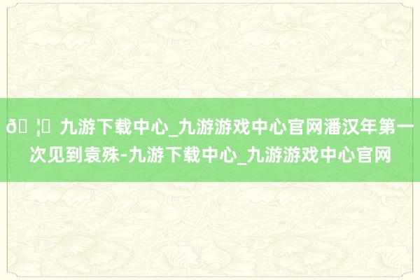 🦄九游下载中心_九游游戏中心官网潘汉年第一次见到袁殊-九游下载中心_九游游戏中心官网