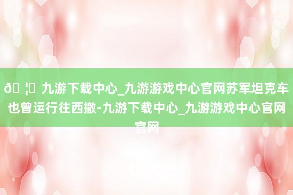 🦄九游下载中心_九游游戏中心官网苏军坦克车也曾运行往西撤-九游下载中心_九游游戏中心官网