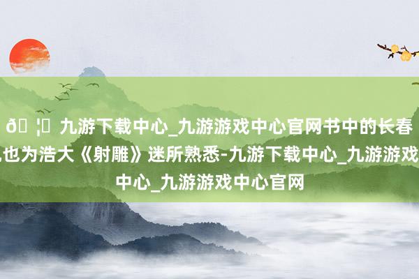 🦄九游下载中心_九游游戏中心官网书中的长春子丘处机也为浩大《射雕》迷所熟悉-九游下载中心_九游游戏中心官网
