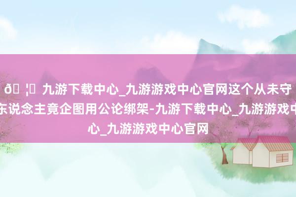 🦄九游下载中心_九游游戏中心官网这个从未守法的男东说念主竟企图用公论绑架-九游下载中心_九游游戏中心官网