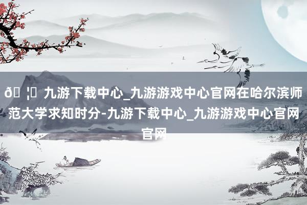 🦄九游下载中心_九游游戏中心官网在哈尔滨师范大学求知时分-九游下载中心_九游游戏中心官网