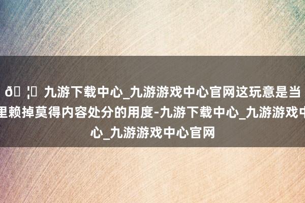 🦄九游下载中心_九游游戏中心官网这玩意是当代生计里赖掉莫得内容处分的用度-九游下载中心_九游游戏中心官网