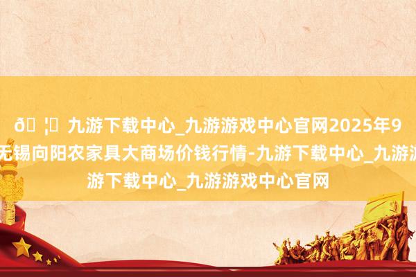 🦄九游下载中心_九游游戏中心官网2025年9月24日江苏无锡向阳农家具大商场价钱行情-九游下载中心_九游游戏中心官网