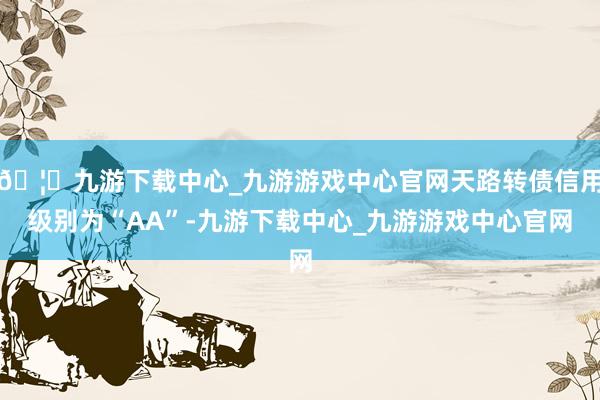 🦄九游下载中心_九游游戏中心官网天路转债信用级别为“AA”-九游下载中心_九游游戏中心官网
