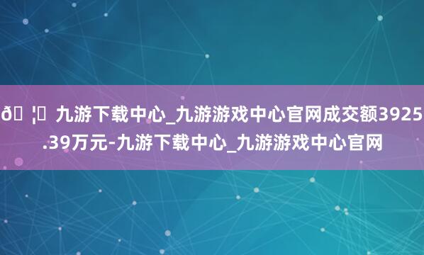 🦄九游下载中心_九游游戏中心官网成交额3925.39万元-九游下载中心_九游游戏中心官网
