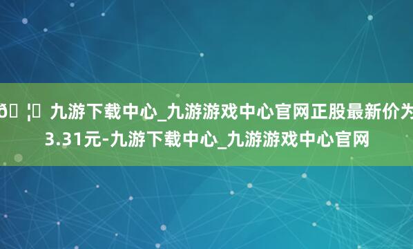 🦄九游下载中心_九游游戏中心官网正股最新价为3.31元-九游下载中心_九游游戏中心官网