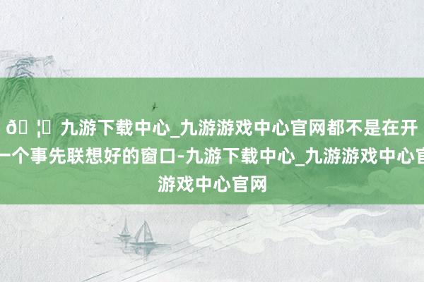 🦄九游下载中心_九游游戏中心官网都不是在开放一个事先联想好的窗口-九游下载中心_九游游戏中心官网