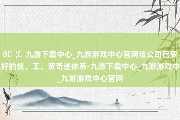 🦄九游下载中心_九游游戏中心官网该公司已变成了完好的技、工、贸奇迹体系-九游下载中心_九游游戏中心官网