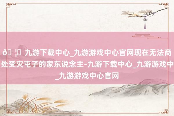 🦄九游下载中心_九游游戏中心官网现在无法商酌上身处受灾屯子的家东说念主-九游下载中心_九游游戏中心官网